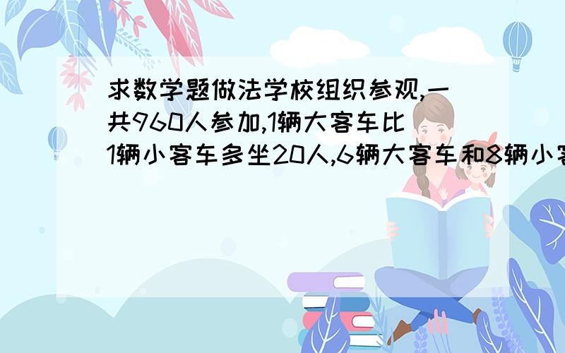 求数学题做法学校组织参观,一共960人参加,1辆大客车比1辆小客车多坐20人,6辆大客车和8辆小客车坐的人数相等,如果都做小客车要几辆?算式