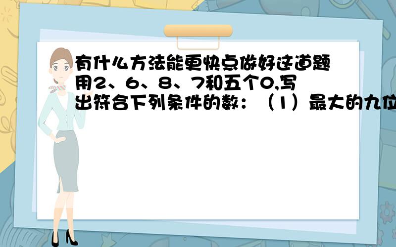 有什么方法能更快点做好这道题用2、6、8、7和五个0,写出符合下列条件的数：（1）最大的九位数.876200000（2）最小的九位数.200000678（3)一个零也不读出来的最小九位数.第三小题260007800一个零