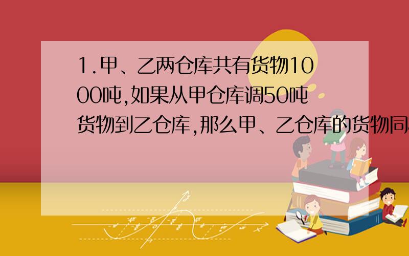 1.甲、乙两仓库共有货物1000吨,如果从甲仓库调50吨货物到乙仓库,那么甲、乙仓库的货物同样多.问原来两仓库各存货物多少吨?2.甲、乙两只盒子里共有15个面包,如果甲盒中放入4只面包,乙盒中