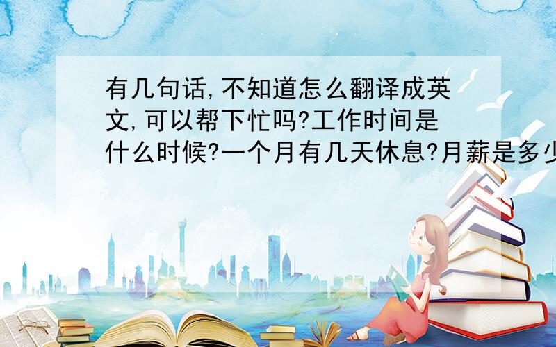 有几句话,不知道怎么翻译成英文,可以帮下忙吗?工作时间是什么时候?一个月有几天休息?月薪是多少?有谁可以帮下忙,翻译一下吗?