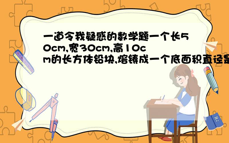 一道令我疑惑的数学题一个长50cm,宽30cm,高10cm的长方体铅块,熔铸成一个底面积直径是20cm的圆锥,求这个圆锥的高约是多少厘米?（得数保留整厘米数）（50×30×10）÷[3.14×（20÷2）²]÷1/3＝（1