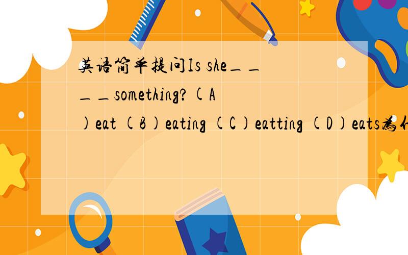 英语简单提问Is she____something?(A)eat (B)eating (C)eatting (D)eats为什么是选A不是选B呢?