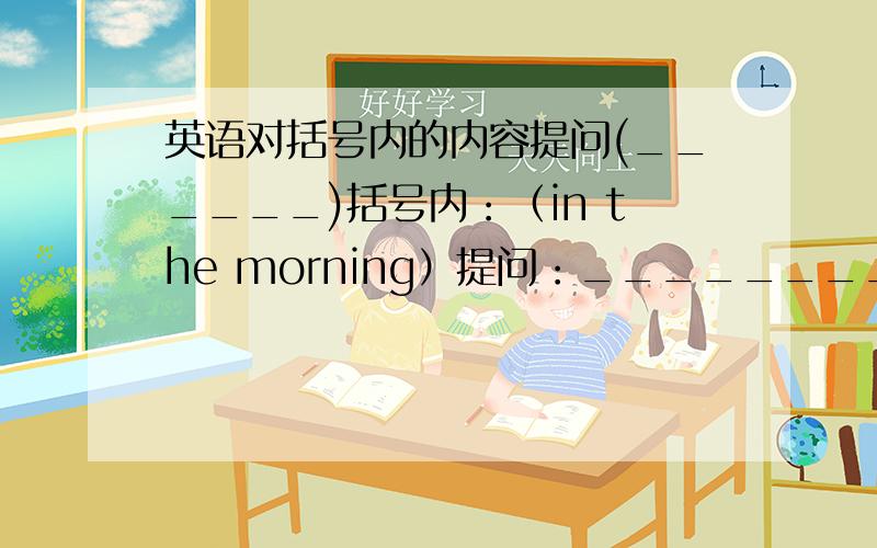 英语对括号内的内容提问(______)括号内：（in the morning）提问：__________?