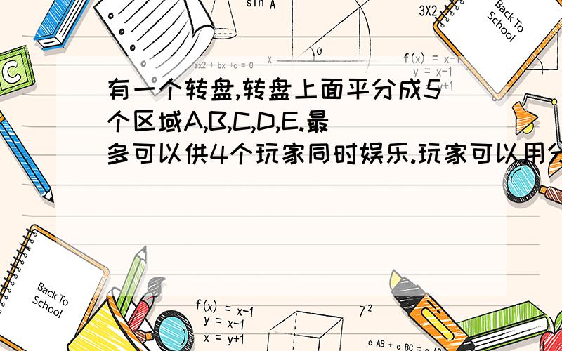 有一个转盘,转盘上面平分成5个区域A,B,C,D,E.最多可以供4个玩家同时娱乐.玩家可以用分值来猜指针停留在转盘的位置,每个玩家只可以猜一个可以猜A或B或C或D或E,也可以猜AB或DE.猜中A或B或C或D