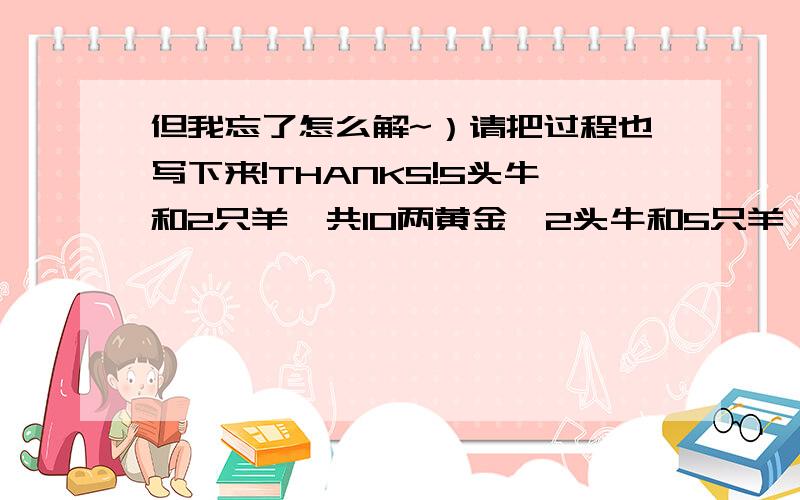 但我忘了怎么解~）请把过程也写下来!THANKS!5头牛和2只羊一共10两黄金,2头牛和5只羊一共8两黄金,求分别的单价?我会这样列,二元一次方程不是要消元吗?谢拉~