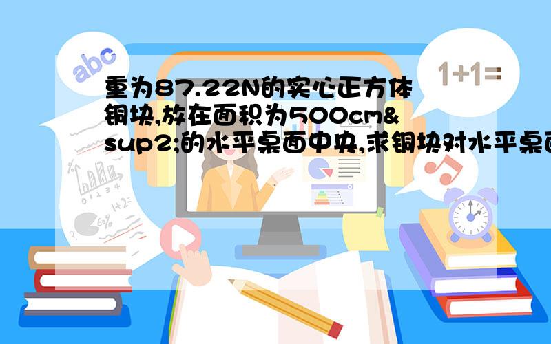 重为87.22N的实心正方体铜块,放在面积为500cm²的水平桌面中央,求铜块对水平桌面的压强.