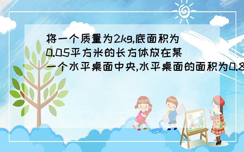 将一个质量为2kg,底面积为0.05平方米的长方体放在某一个水平桌面中央,水平桌面的面积为0.8平方米,则长方体对桌面的压强为?【g取10N/kg】