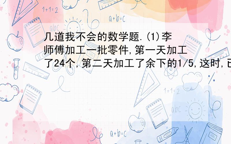 几道我不会的数学题.(1)李师傅加工一批零件,第一天加工了24个,第二天加工了余下的1/5,这时,已加工的和未加工的同样多.这批零件有多少个?    (2)商店运进一批化肥,已卖出的袋数和未卖出的