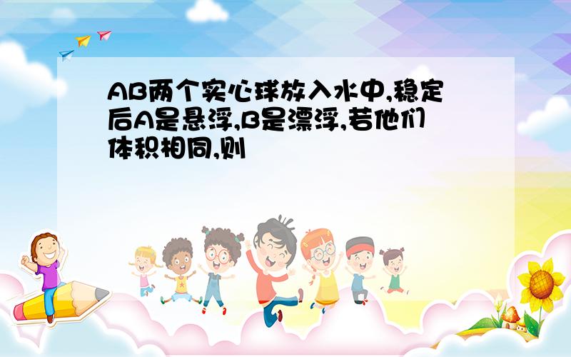 AB两个实心球放入水中,稳定后A是悬浮,B是漂浮,若他们体积相同,则