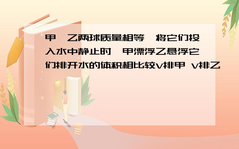 甲、乙两球质量相等,将它们投入水中静止时,甲漂浮乙悬浮它们排开水的体积相比较V排甲 V排乙