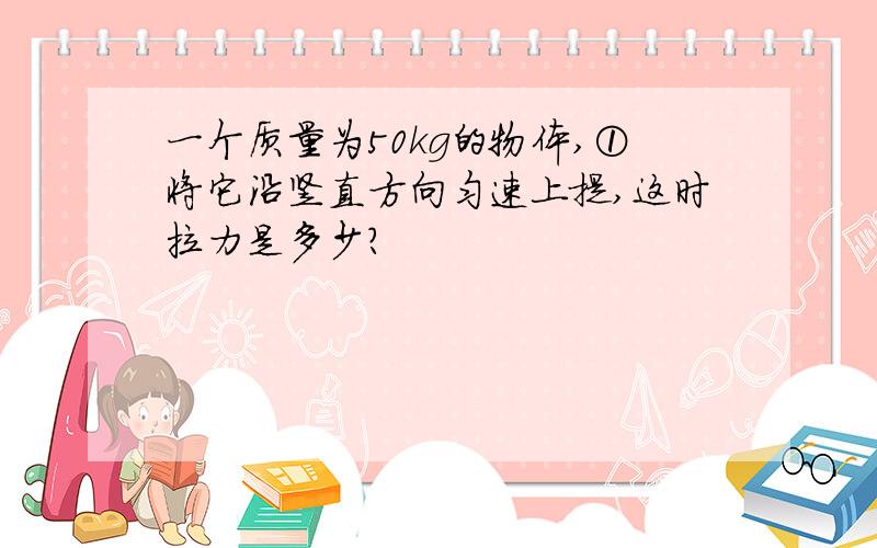 一个质量为50kg的物体,①将它沿竖直方向匀速上提,这时拉力是多少?