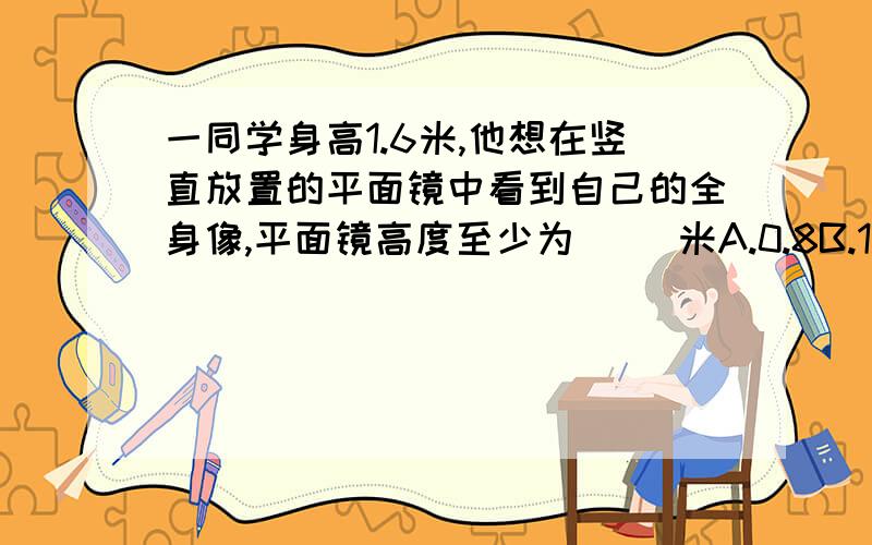 一同学身高1.6米,他想在竖直放置的平面镜中看到自己的全身像,平面镜高度至少为（ ）米A.0.8B.1.6C.0.4D.0.5