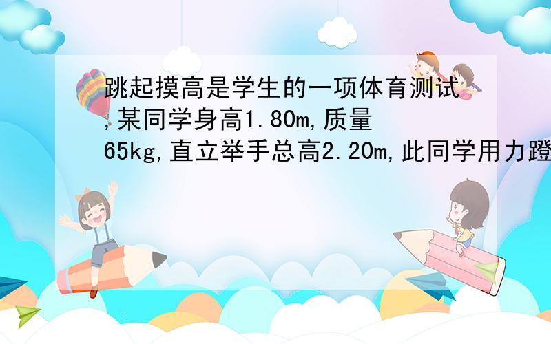 跳起摸高是学生的一项体育测试,某同学身高1.80m,质量65kg,直立举手总高2.20m,此同学用力蹬地经0.65s竖直离地跳起,设他蹬地的力大小恒定为1050N,则他离地时的速度大小是______m/s,可摸到的最大高