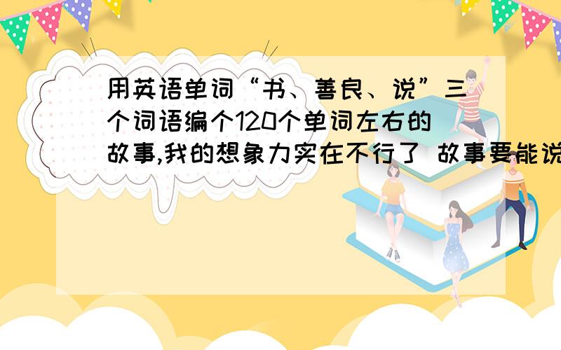 用英语单词“书、善良、说”三个词语编个120个单词左右的故事,我的想象力实在不行了 故事要能说1分钟以上故事要能说道1分钟以上,稍微长点,要有意思,如果只是中文的故事也可以,我只是