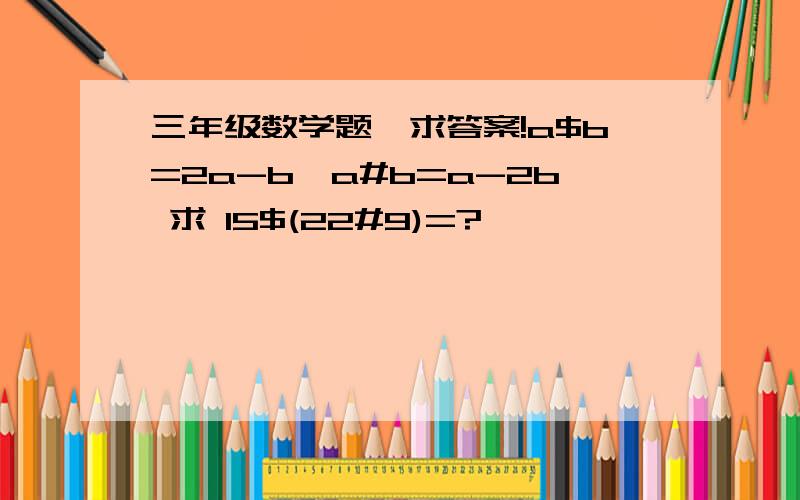 三年级数学题,求答案!a$b=2a-b,a#b=a-2b 求 15$(22#9)=?