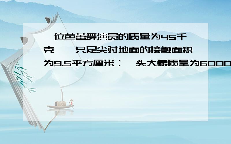 一位芭蕾舞演员的质量为45千克,一只足尖对地面的接触面积为9.5平方厘米；一头大象质量为6000kg,每一只脚掌与地面的接触面积为600平方厘米.问芭蕾演员一只脚足尖着地时对地面的压强和大