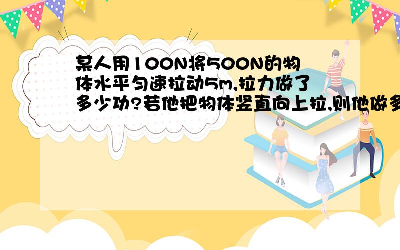 某人用100N将500N的物体水平匀速拉动5m,拉力做了多少功?若他把物体竖直向上拉,则他做多少