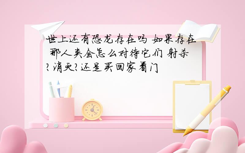 世上还有恐龙存在吗 如果存在 那人类会怎么对待它们 射杀?消灭?还是买回家看门