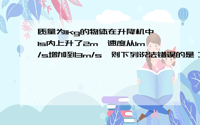 质量为1kg的物体在升降机中1s内上升了2m,速度从1m/s增加到3m/s,则下列说法错误的是：A:克服重力做功20JB:动能增加了4JC:支持力做功4JD:支持力做功24J