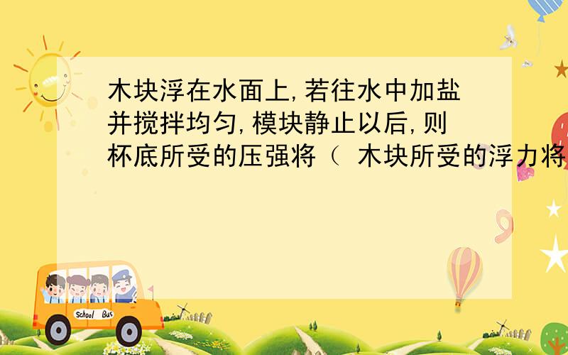 木块浮在水面上,若往水中加盐并搅拌均匀,模块静止以后,则杯底所受的压强将（ 木块所受的浮力将（ （选填“增大”“不变”或“减小”）并说明理由（详细点）,有人说加盐后深度不变，