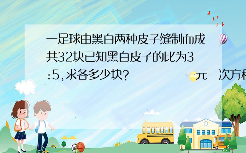 一足球由黑白两种皮子缝制而成共32块已知黑白皮子的比为3:5,求各多少块?            一元一次方程解