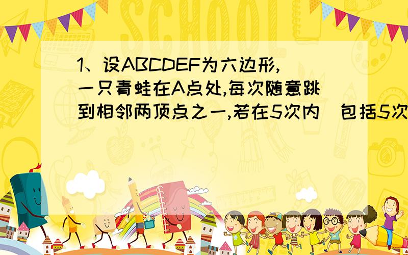 1、设ABCDEF为六边形,一只青蛙在A点处,每次随意跳到相邻两顶点之一,若在5次内（包括5次）跳到D处,则停止跳动,那么这只青蛙从开始到停止,可能出现的不同跳法有几种?2、在一个正方体的8个