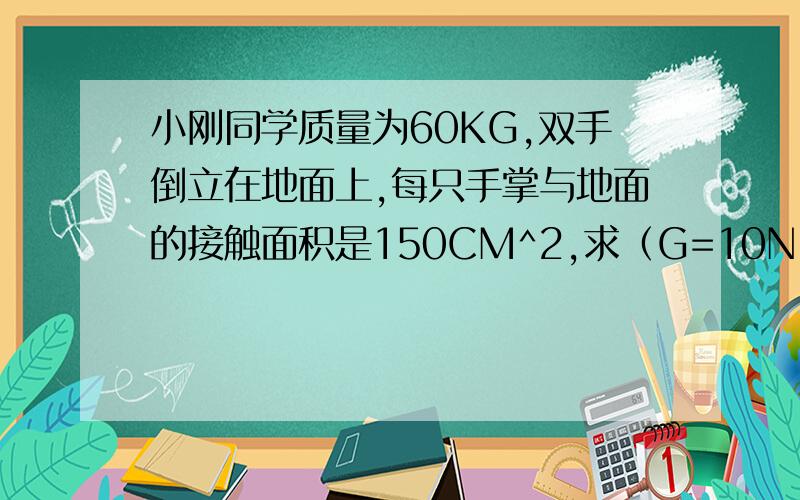 小刚同学质量为60KG,双手倒立在地面上,每只手掌与地面的接触面积是150CM^2,求（G=10N:KG)1,.小刚的重力.2.小刚双手倒立时对地面的压强.