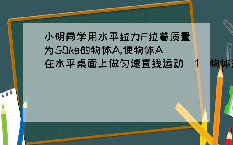 小明同学用水平拉力F拉着质量为50kg的物体A,使物体A在水平桌面上做匀速直线运动（1）物体对地面的压力是多（2）如果物体A受到的滑动摩擦力为物体重力的0.05倍,则物体A收到的摩擦力是多