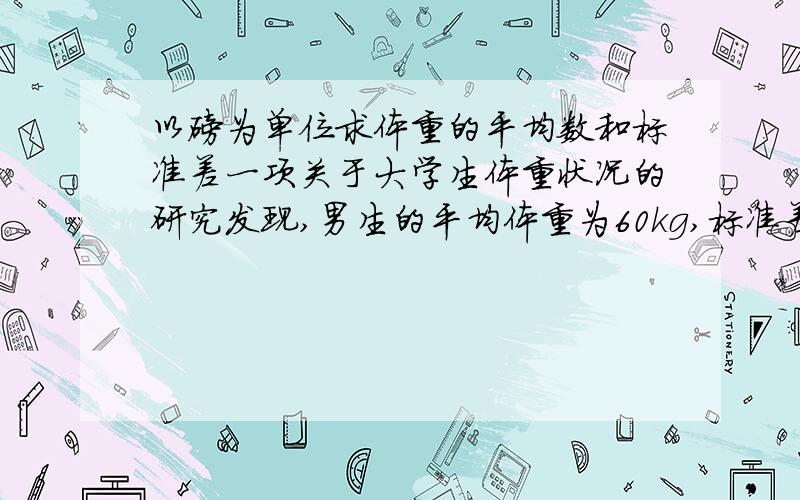 以磅为单位求体重的平均数和标准差一项关于大学生体重状况的研究发现,男生的平均体重为60kg,标准差为5kg；女生的平均体重为50kg,标准差为5kg.请回答下面的问题：要求：（1）男生的体重差