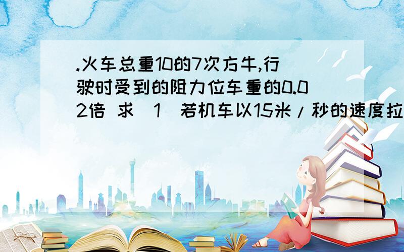 .火车总重10的7次方牛,行驶时受到的阻力位车重的0.02倍 求（1）若机车以15米/秒的速度拉着火车匀速前进,.（2）若机车的最大功率为4500千瓦，这列火车的最高时速能达到多大？