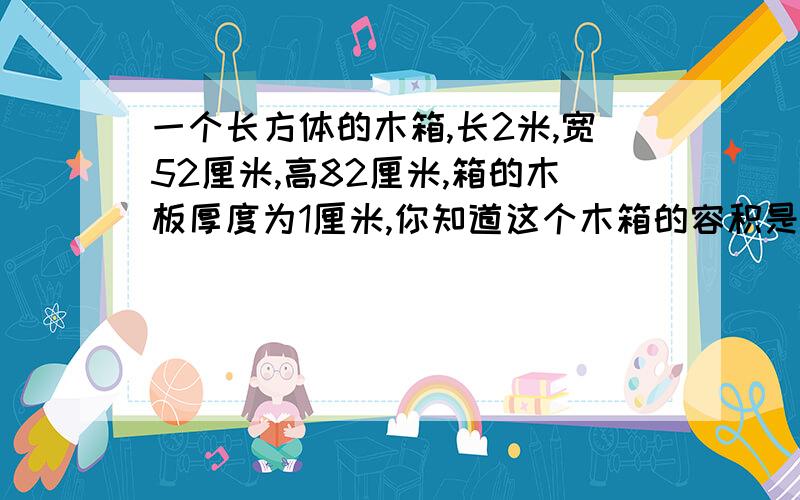 一个长方体的木箱,长2米,宽52厘米,高82厘米,箱的木板厚度为1厘米,你知道这个木箱的容积是多少吗?我的暑假作业请告诉我计算过程~~