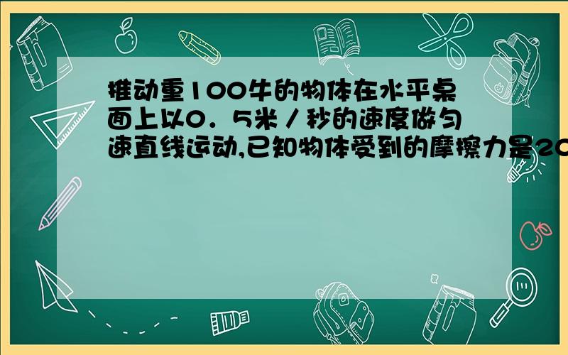 推动重100牛的物体在水平桌面上以0．5米／秒的速度做匀速直线运动,已知物体受到的摩擦力是20牛,则水平推