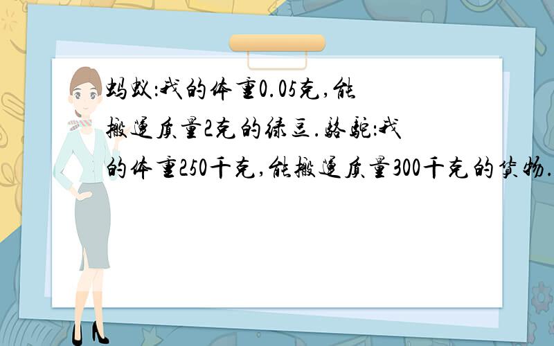 蚂蚁：我的体重0.05克,能搬运质量2克的绿豆.骆驼：我的体重250千克,能搬运质量300千克的货物.求问：请你写出蚂蚁和骆驼搬运质量与它们体重的比并算出比值.相对于自身的体重,你觉得它们