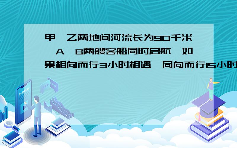 甲,乙两地间河流长为90千米,A,B两艘客船同时启航,如果相向而行3小时相遇,同向而行15小时A船追上B船,求两船在静水中的速度.