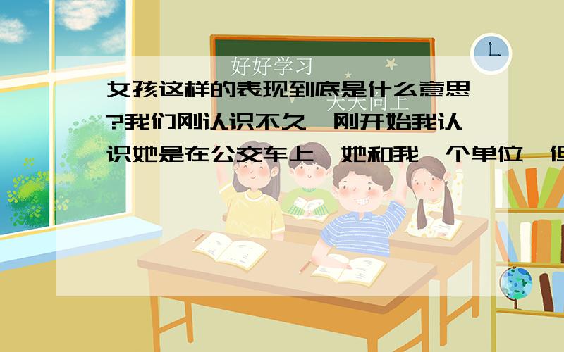 女孩这样的表现到底是什么意思?我们刚认识不久,刚开始我认识她是在公交车上,她和我一个单位,但是距离比较远所以碰到的少注意的也少,有一天我跑到她工作的地方说：你很美,她不好意思