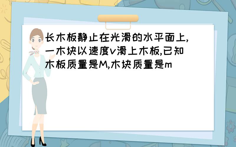 长木板静止在光滑的水平面上,一木块以速度v滑上木板,已知木板质量是M,木块质量是m