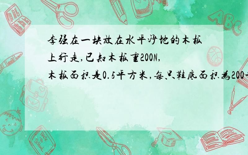 李强在一块放在水平沙地的木板上行走,已知木板重200N,木板面积是0.5平方米,每只鞋底面积为200平方厘米,设他在木板上行走时对木板的压强是3x10000Pa,求：一李强站立在木板上对木板产生的压