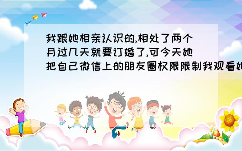 我跟她相亲认识的,相处了两个月过几天就要订婚了,可今天她把自己微信上的朋友圈权限限制我观看她发的照片,原因说给她保留一点空间.我感觉这很反常啊,感情才刚开刚开始培养,现在基本