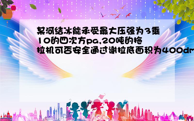 某河结冰能承受最大压强为3乘10的四次方pa,20吨的拖拉机可否安全通过谢拉底面积为400dm*2,p是3*10的四次