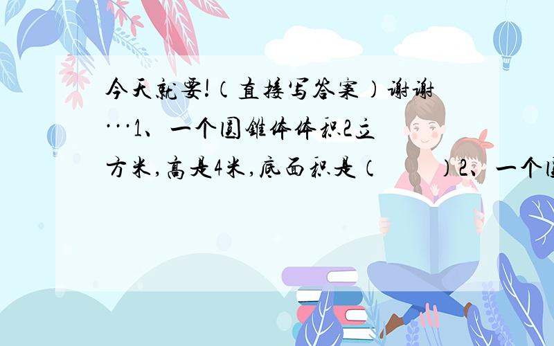 今天就要!（直接写答案）谢谢···1、一个圆锥体体积2立方米,高是4米,底面积是（　　）2、一个圆锥体和它等底等高的圆柱体的体积相差12立方厘米,圆锥体的体积是（　）