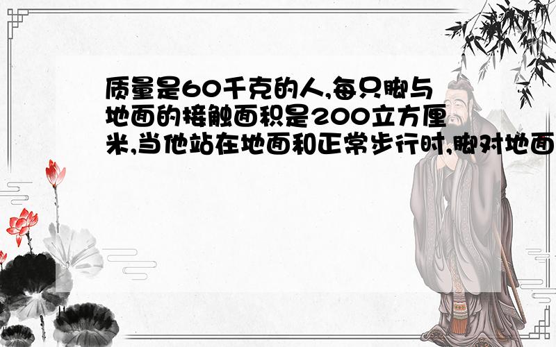 质量是60千克的人,每只脚与地面的接触面积是200立方厘米,当他站在地面和正常步行时,脚对地面的压强有多大?（要详细过程!）