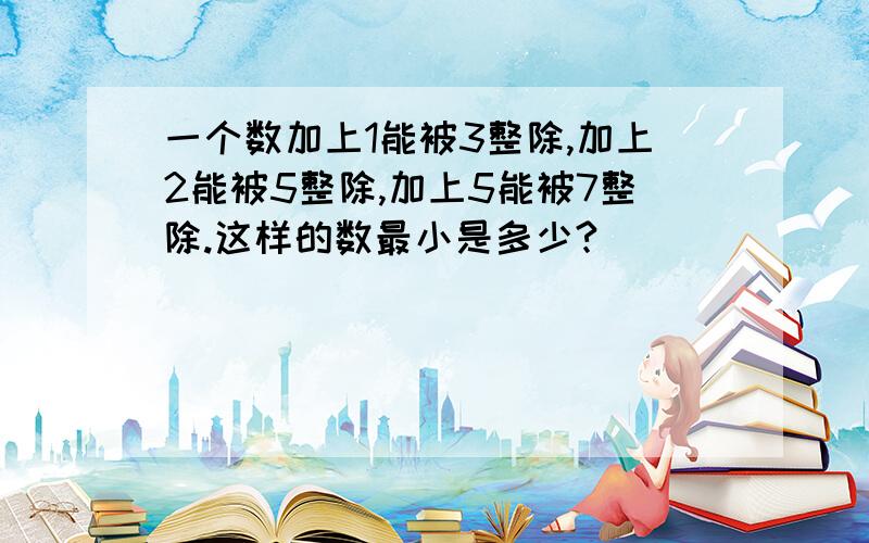 一个数加上1能被3整除,加上2能被5整除,加上5能被7整除.这样的数最小是多少?