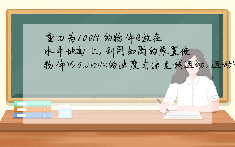 重力为100N 的物体A放在水平地面上,利用如图的装置使物体以0.2m/s的速度匀速直线运动,运动中弹簧测力计数为5N,不计绳和测力计的重力,不计滑轮中的摩擦,则物体所受的拉力为——N,绳的拉力