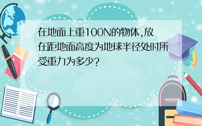 在地面上重100N的物体,放在距地面高度为地球半径处时所受重力为多少?