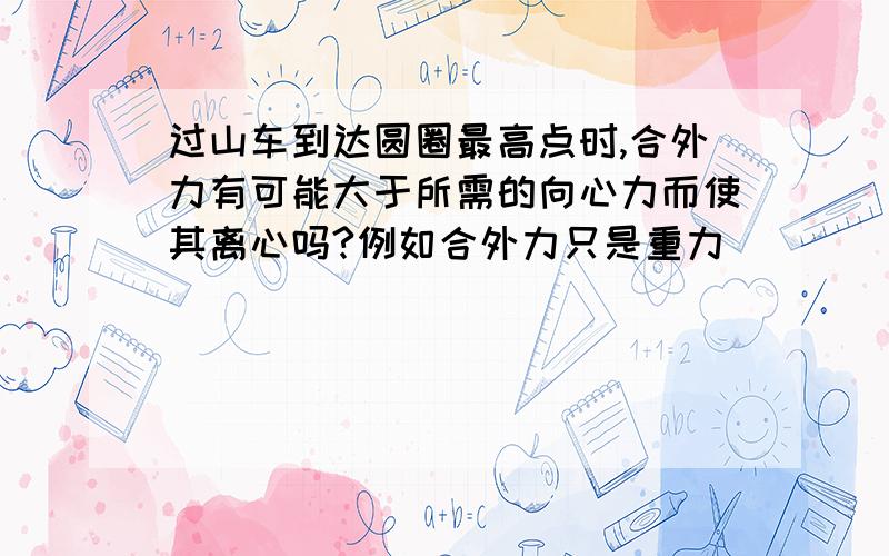 过山车到达圆圈最高点时,合外力有可能大于所需的向心力而使其离心吗?例如合外力只是重力