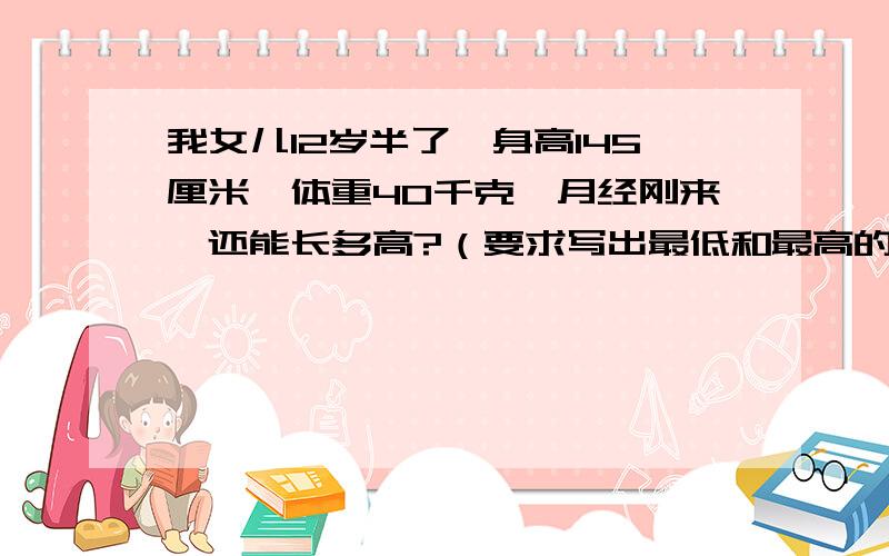 我女儿12岁半了,身高145厘米,体重40千克,月经刚来,还能长多高?（要求写出最低和最高的身高,不然不给分）写出可吃食物和不可吃食物我170妻子158