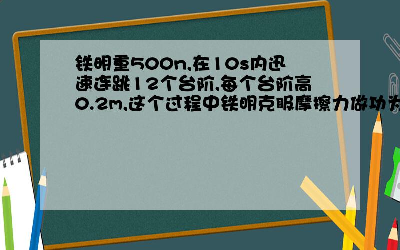 铁明重500n,在10s内迅速连跳12个台阶,每个台阶高0.2m,这个过程中铁明克服摩擦力做功为2800J,求在此过程中,铁明竖着向上跳的平均速率多大?克服重力做功是多少?做功的总功率多大?