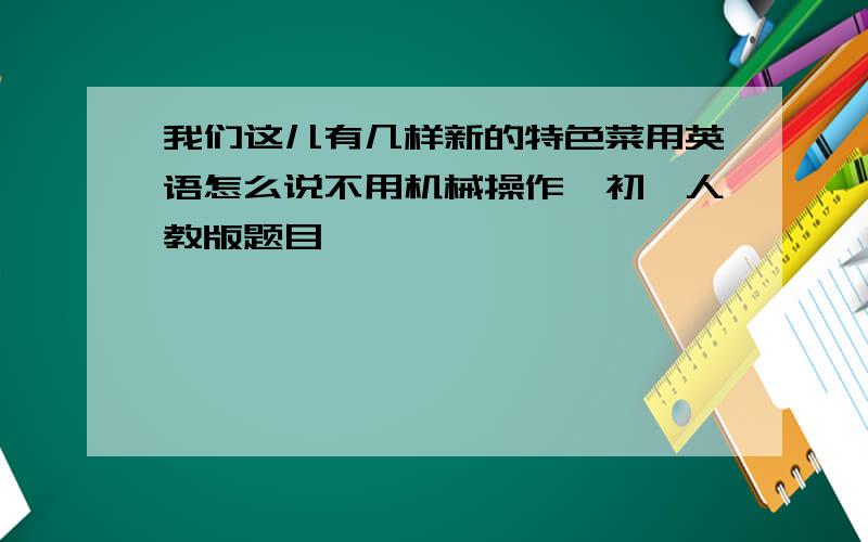 我们这儿有几样新的特色菜用英语怎么说不用机械操作,初一人教版题目