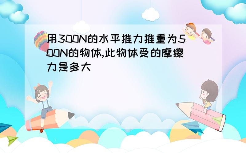 用300N的水平推力推重为500N的物体,此物体受的摩擦力是多大