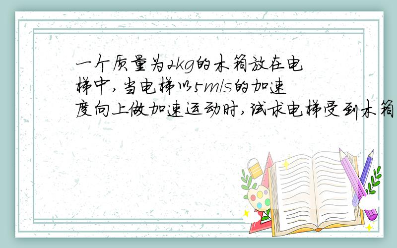 一个质量为2kg的木箱放在电梯中,当电梯以5m/s的加速度向上做加速运动时,试求电梯受到木箱的压力为多大?当电梯以5m/s^2的加速度向下做加速运动时,电梯受到木箱的压力又是多大?